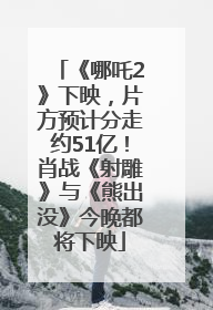 《哪吒2》下映，片方预计分走约51亿！肖战《射雕》与《熊出没》今晚都将下映