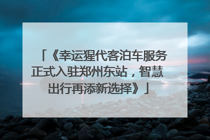 《幸运猩代客泊车服务正式入驻郑州东站，智慧出行再添新选择》