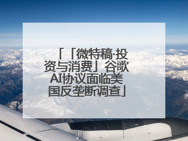 「微特稿·投资与消费」谷歌AI协议面临美国反垄断调查