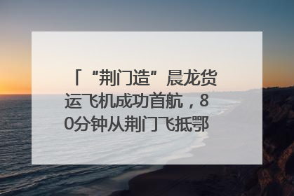 “荆门造”晨龙货运飞机成功首航，80分钟从荆门飞抵鄂州花湖机场