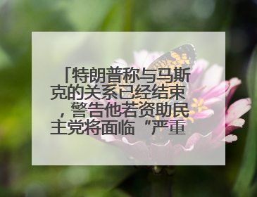 特朗普称与马斯克的关系已经结束，警告他若资助民主党将面临“严重后果”