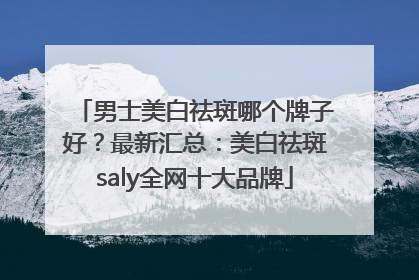 男士美白祛斑哪个牌子好？最新汇总：美白祛斑saly全网十大品牌