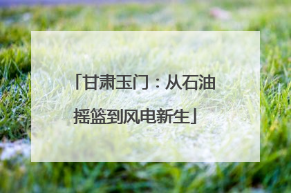 甘肃玉门：从石油摇篮到风电新生