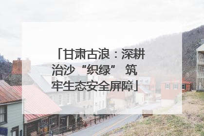 甘肃古浪：深耕治沙“织绿” 筑牢生态安全屏障