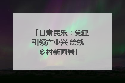 甘肃民乐：党建引领产业兴 绘就乡村新画卷