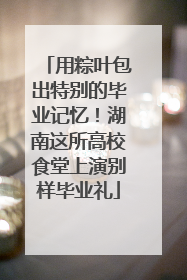 用粽叶包出特别的毕业记忆！湖南这所高校食堂上演别样毕业礼