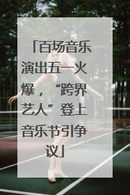 百场音乐演出五一火爆，“跨界艺人”登上音乐节引争议