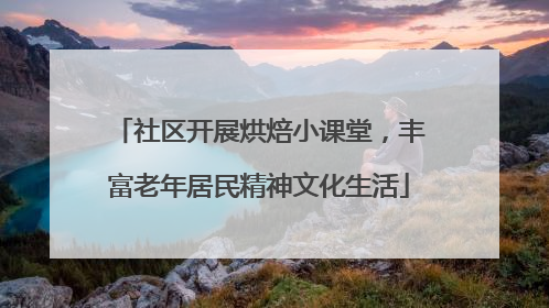 社区开展烘焙小课堂，丰富老年居民精神文化生活
