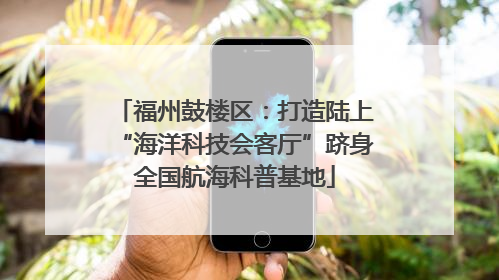 福州鼓楼区：打造陆上“海洋科技会客厅”跻身全国航海科普基地