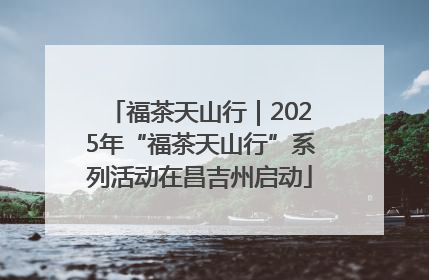 福茶天山行｜2025年“福茶天山行”系列活动在昌吉州启动
