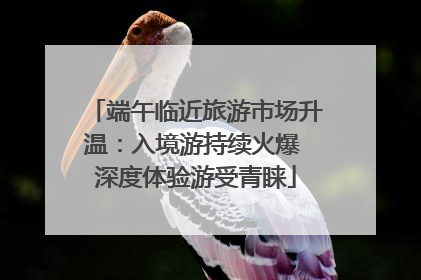 端午临近旅游市场升温：入境游持续火爆 深度体验游受青睐