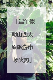 端午假期山西太原旅游市场火热