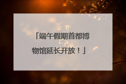 端午假期首都博物馆延长开放！
