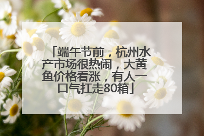 端午节前，杭州水产市场很热闹，大黄鱼价格看涨，有人一口气扛走80箱