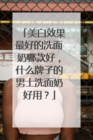 美白效果最好的洗面奶哪款好，什么牌子的男士洗面奶好用？