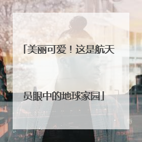 美丽可爱！这是航天员眼中的地球家园