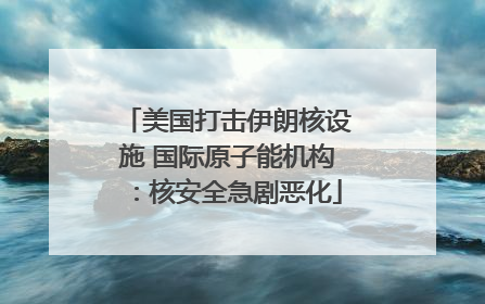 美国打击伊朗核设施 国际原子能机构：核安全急剧恶化