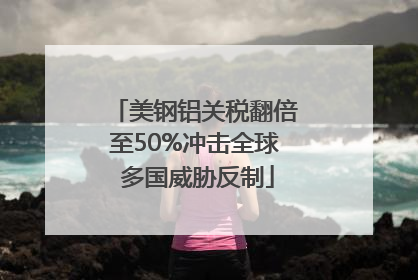 美钢铝关税翻倍至50%冲击全球 多国威胁反制