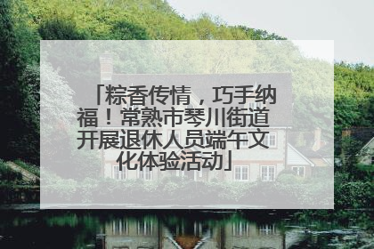 粽香传情，巧手纳福！常熟市琴川街道开展退休人员端午文化体验活动