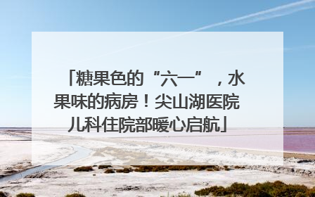 糖果色的“六一”，水果味的病房！尖山湖医院儿科住院部暖心启航