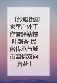 纱帽街廖家堡户外工作者驿站粽叶飘香 民俗传承与城市温情双向奔赴