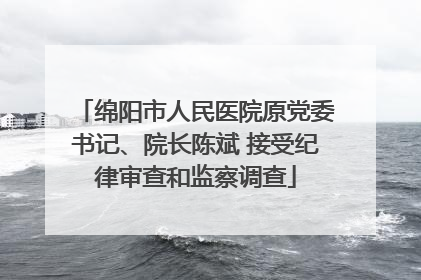 绵阳市人民医院原党委书记、院长陈斌 接受纪律审查和监察调查
