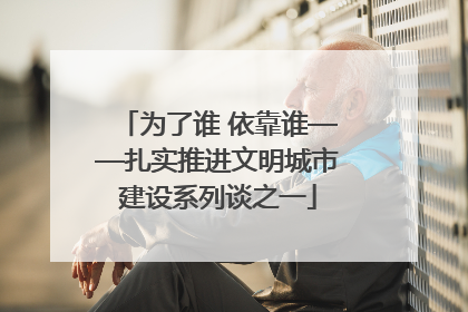 为了谁 依靠谁——扎实推进文明城市建设系列谈之一