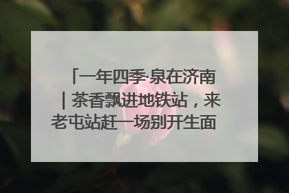 一年四季·泉在济南｜茶香飘进地铁站，来老屯站赶一场别开生面的“茶韵市集”！