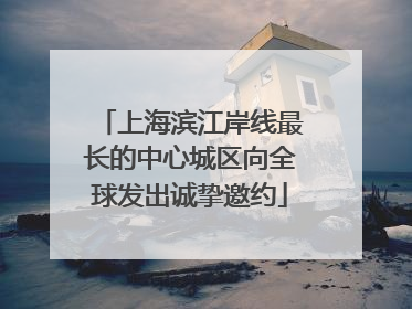 上海滨江岸线最长的中心城区向全球发出诚挚邀约