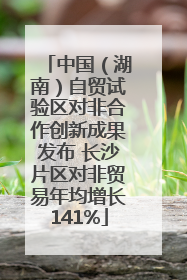 中国（湖南）自贸试验区对非合作创新成果发布 长沙片区对非贸易年均增长141%