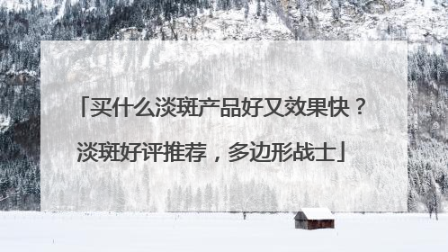 买什么淡斑产品好又效果快？淡斑好评推荐，多边形战士