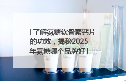 了解氨糖软骨素钙片的功效，揭秘2025年氨糖哪个品牌好