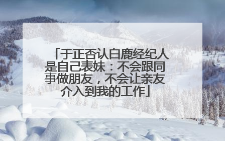 于正否认白鹿经纪人是自己表妹：不会跟同事做朋友，不会让亲友介入到我的工作