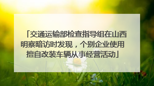 交通运输部检查指导组在山西明察暗访时发现，个别企业使用擅自改装车辆从事经营活动