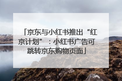 京东与小红书推出“红京计划”：小红书广告可跳转京东购物页面