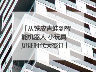 从铁皮青蛙到智能机器人 小玩具见证时代大变迁