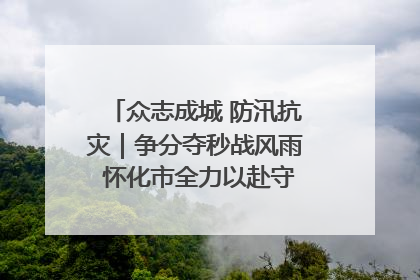众志成城 防汛抗灾｜争分夺秒战风雨 怀化市全力以赴守护人民群众安全