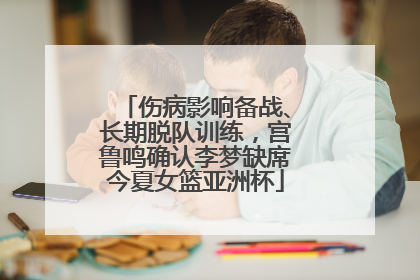 伤病影响备战、长期脱队训练，宫鲁鸣确认李梦缺席今夏女篮亚洲杯