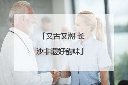 又古又潮 长沙非遗好韵味