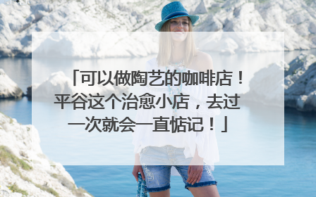 可以做陶艺的咖啡店！平谷这个治愈小店，去过一次就会一直惦记！