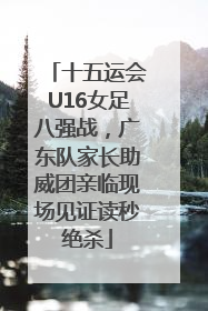 十五运会U16女足八强战，广东队家长助威团亲临现场见证读秒绝杀