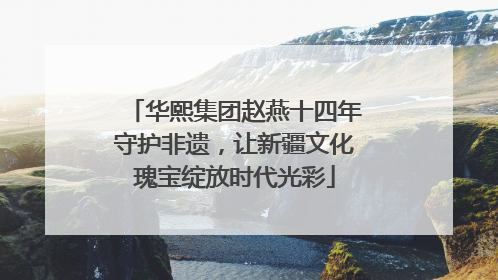 华熙集团赵燕十四年守护非遗，让新疆文化瑰宝绽放时代光彩
