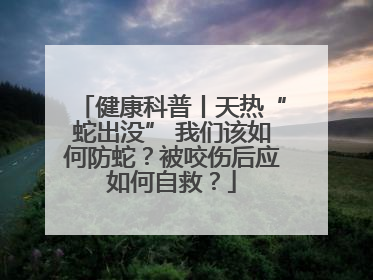 健康科普丨天热“蛇出没” 我们该如何防蛇？被咬伤后应如何自救？