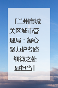 兰州市城关区城市管理局：凝心聚力护考路 细微之处显担当