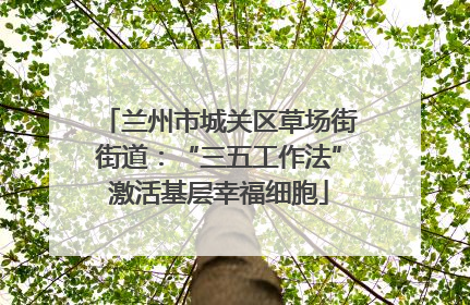 兰州市城关区草场街街道：“三五工作法”激活基层幸福细胞
