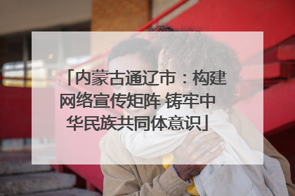 内蒙古通辽市：构建网络宣传矩阵 铸牢中华民族共同体意识