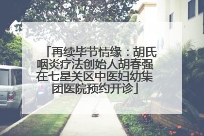 再续毕节情缘：胡氏咽炎疗法创始人胡春强在七星关区中医妇幼集团医院预约开诊
