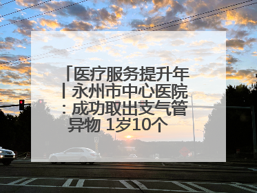 医疗服务提升年丨永州市中心医院：成功取出支气管异物 1岁10个月患儿转危为安