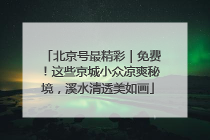 北京号最精彩｜免费！这些京城小众凉爽秘境，溪水清透美如画