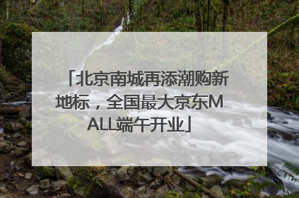 北京南城再添潮购新地标，全国最大京东MALL端午开业
